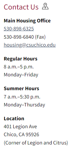 Contact Us. Main Housing Office phone number is 530-898-6325. Our main email is housing@csuchico.edu. Our regular office hours are 8AM-5PM, Monday-Friday. We are located on 401 Legion Ave, Chico, CA 95926 or on the corner of legion and citrus. 